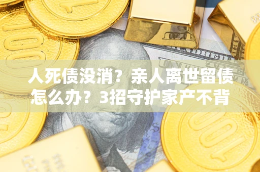 武汉人死债没消？亲人离世留债怎么办？3招守护家产不背锅
