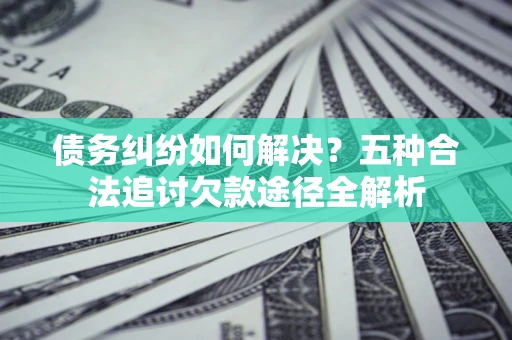 武汉债务纠纷如何解决？五种合法追讨欠款途径全解析
