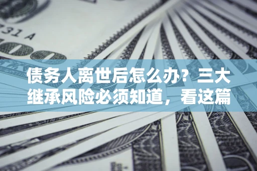 武汉债务人离世后怎么办？三大继承风险必须知道，看这篇就够了
