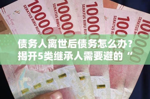 武汉债务人离世后债务怎么办？揭开5类继承人需要避的“坑”