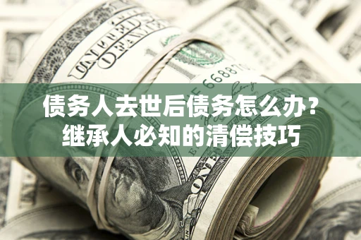 武汉债务人去世后债务怎么办？继承人必知的清偿技巧