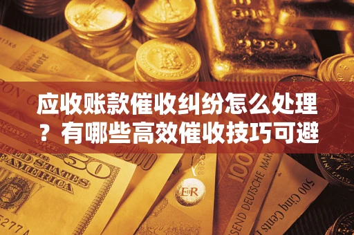 武汉应收账款催收纠纷怎么处理？有哪些高效催收技巧可避免坏账？